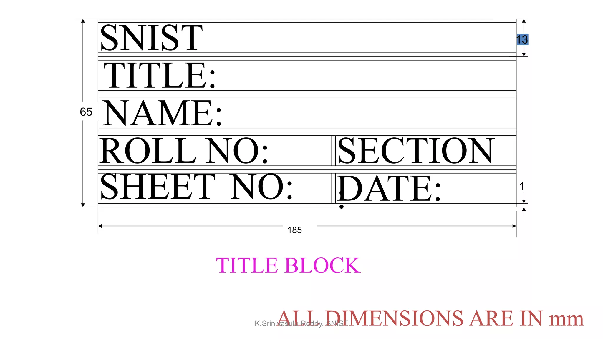 SNIST
65
185
NAME:
TITLE:
ROLL NO:
SHEET NO:
SECTION
:DATE:
TITLE BLOCK
ALL DIMENSIONS ARE IN mm
1
13
K.Srinivasulu Reddy, SNIST
 