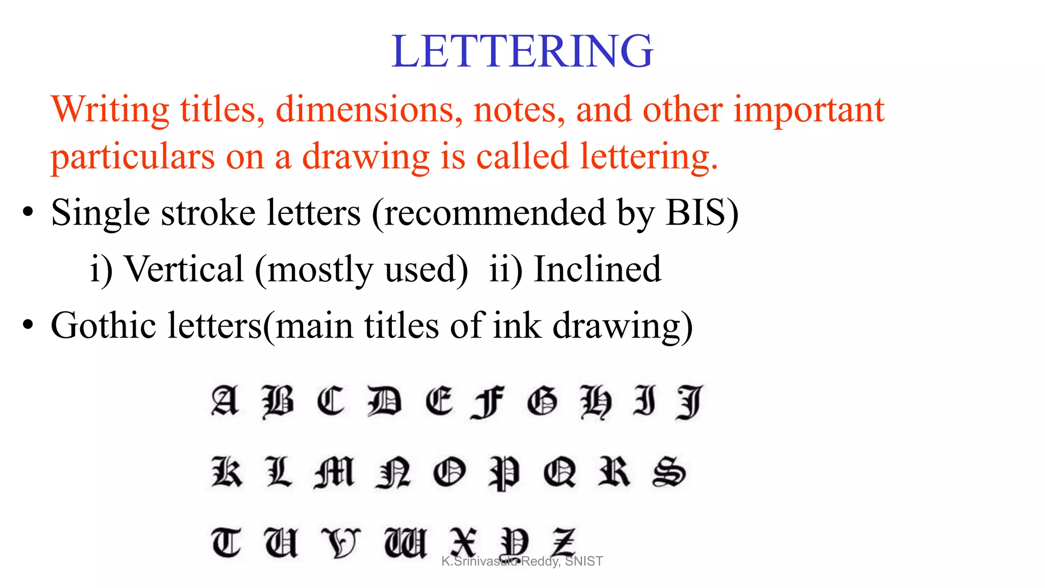 LETTERING
Writing titles, dimensions, notes, and other important
particulars on a drawing is called lettering.
• Single stroke letters (recommended by BIS)
i) Vertical (mostly used) ii) Inclined
• Gothic letters(main titles of ink drawing)
K.Srinivasulu Reddy, SNIST
 