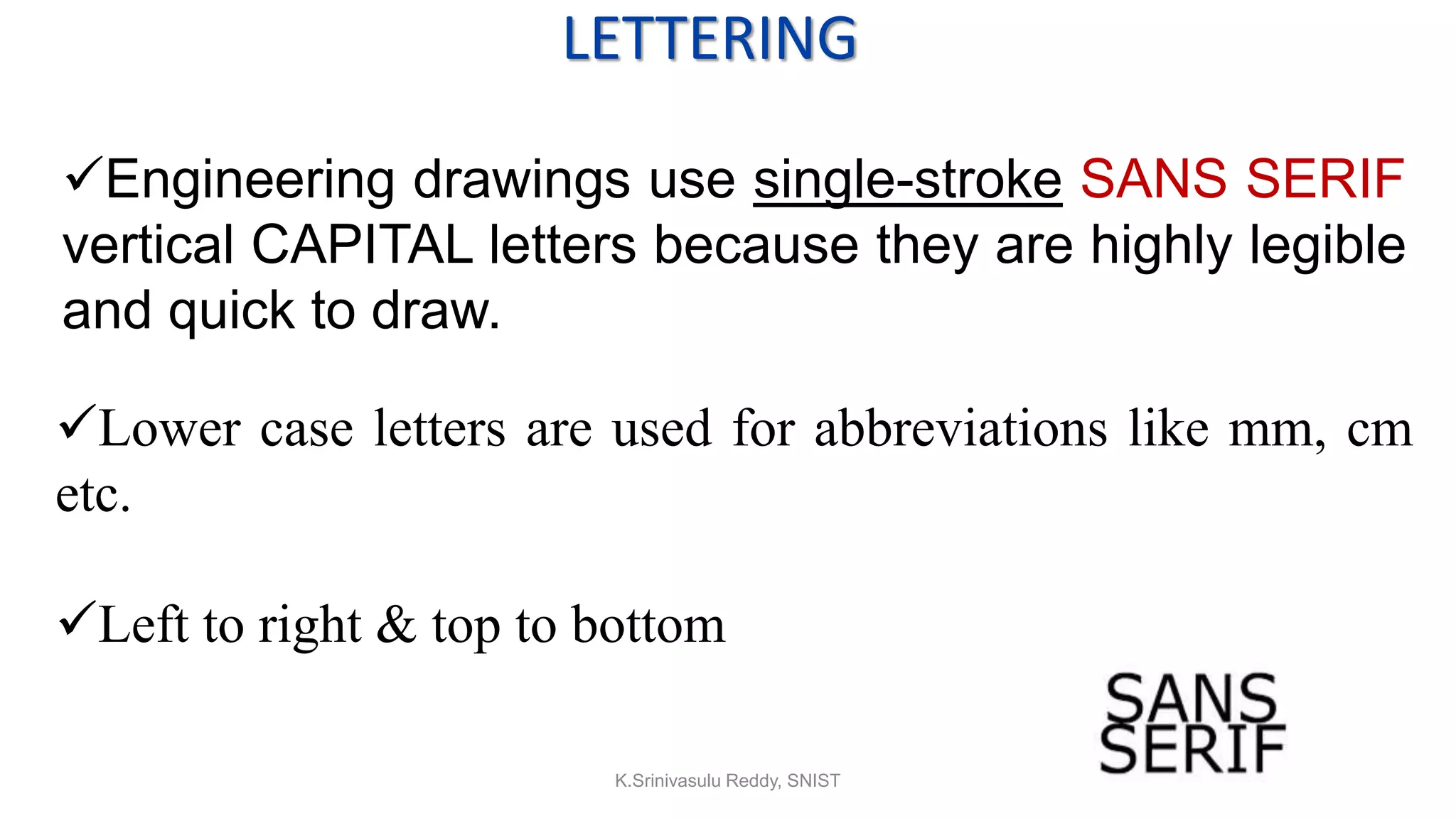 LETTERING
Engineering drawings use single-stroke SANS SERIF
vertical CAPITAL letters because they are highly legible
and quick to draw.
Lower case letters are used for abbreviations like mm, cm
etc.
Left to right & top to bottom
K.Srinivasulu Reddy, SNIST
 