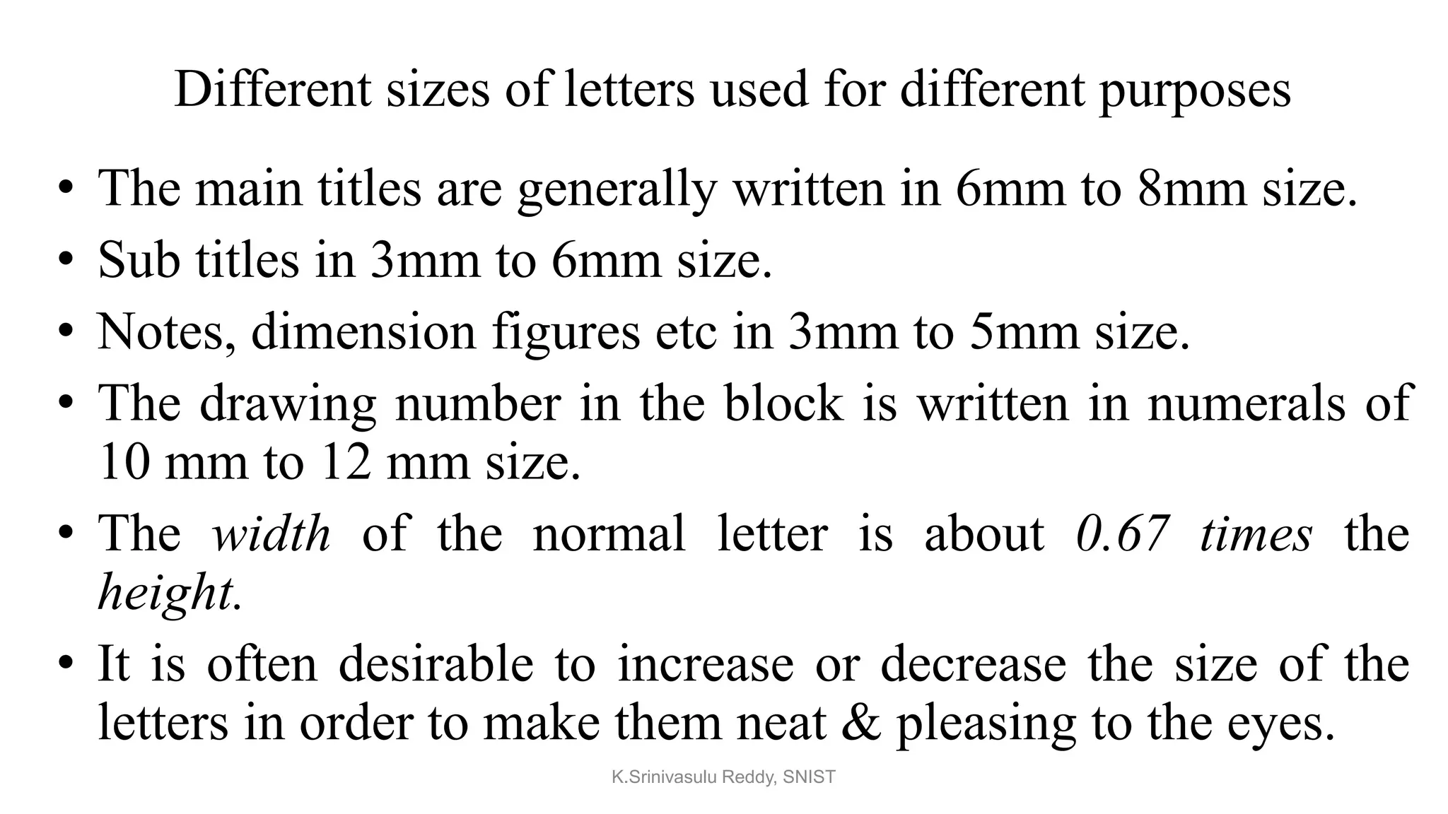 Different sizes of letters used for different purposes
• The main titles are generally written in 6mm to 8mm size.
• Sub titles in 3mm to 6mm size.
• Notes, dimension figures etc in 3mm to 5mm size.
• The drawing number in the block is written in numerals of
10 mm to 12 mm size.
• The width of the normal letter is about 0.67 times the
height.
• It is often desirable to increase or decrease the size of the
letters in order to make them neat & pleasing to the eyes.
K.Srinivasulu Reddy, SNIST
 
