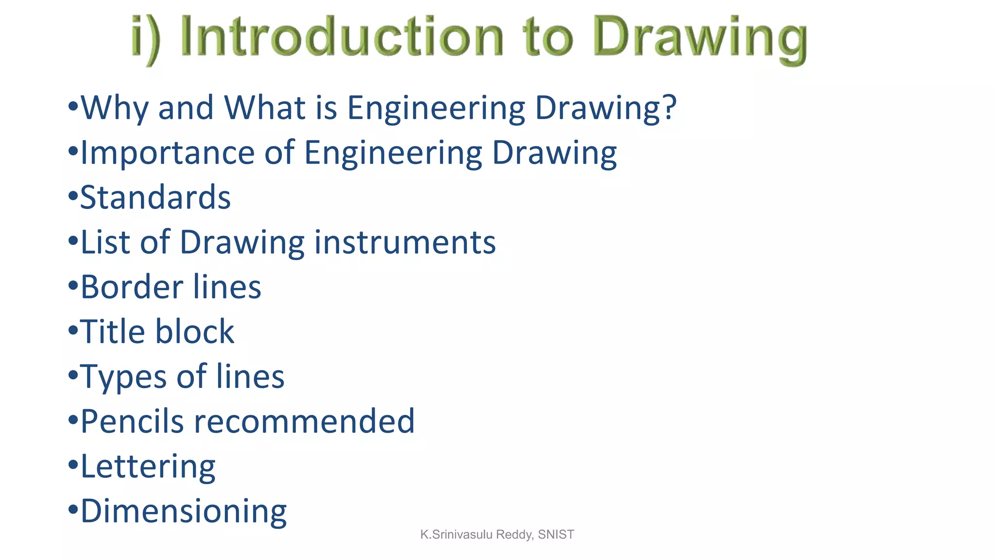 •Why and What is Engineering Drawing?
•Importance of Engineering Drawing
•Standards
•List of Drawing instruments
•Border lines
•Title block
•Types of lines
•Pencils recommended
•Lettering
•Dimensioning K.Srinivasulu Reddy, SNIST
 