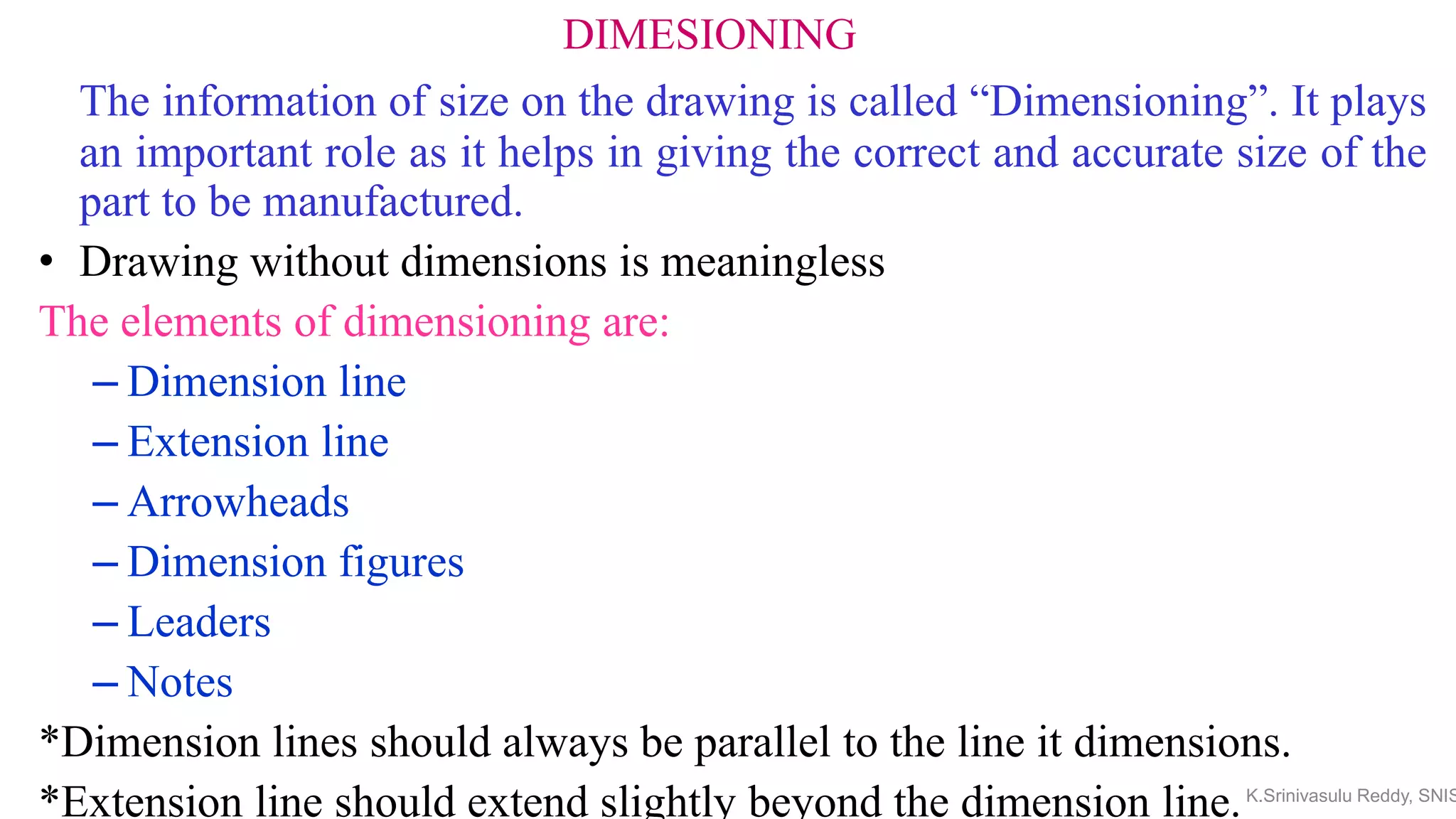 DIMESIONING
The information of size on the drawing is called “Dimensioning”. It plays
an important role as it helps in giving the correct and accurate size of the
part to be manufactured.
• Drawing without dimensions is meaningless
The elements of dimensioning are:
– Dimension line
– Extension line
– Arrowheads
– Dimension figures
– Leaders
– Notes
*Dimension lines should always be parallel to the line it dimensions.
*Extension line should extend slightly beyond the dimension line.K.Srinivasulu Reddy, SNIS
 