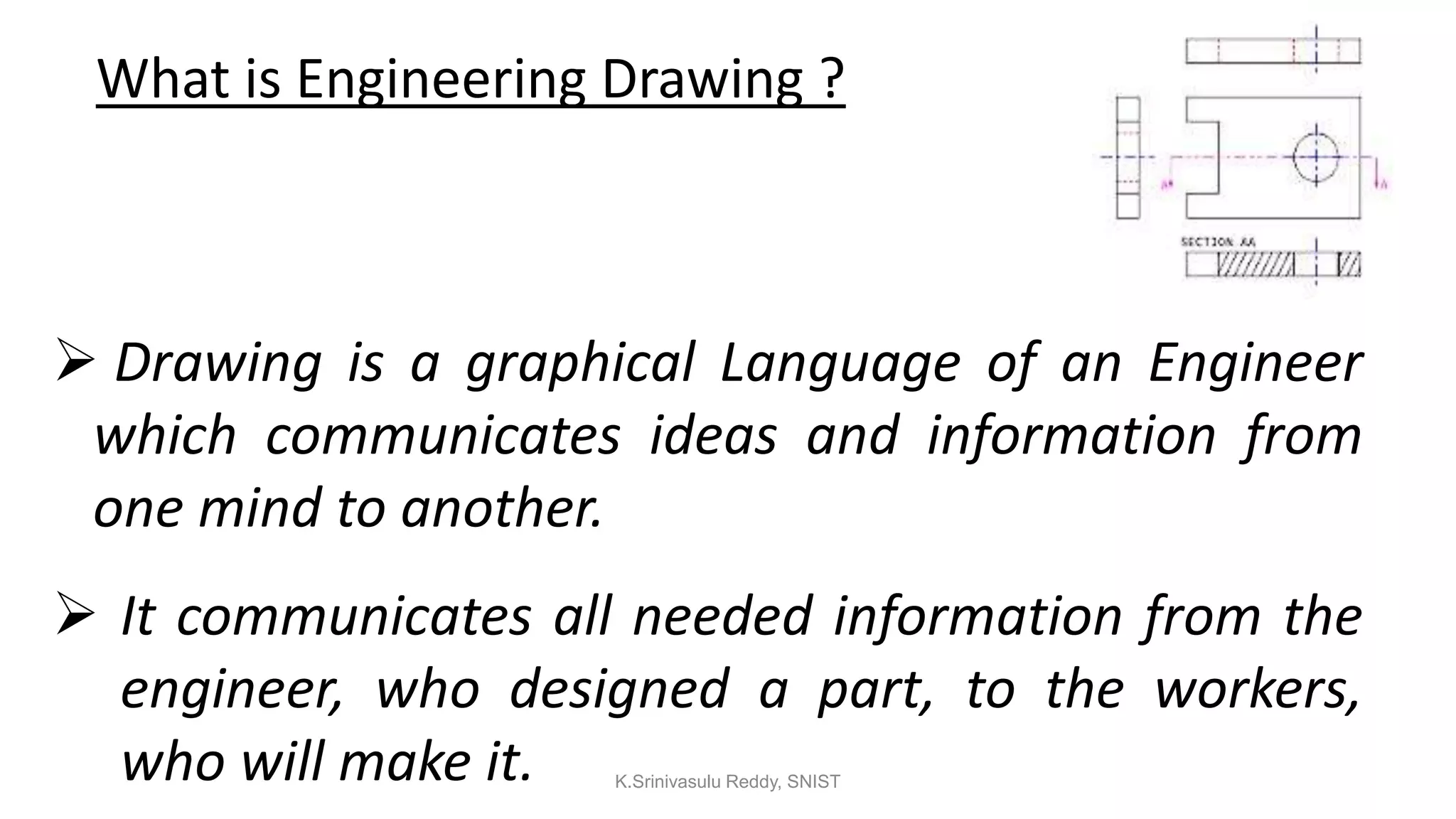 What is Engineering Drawing ?
 Drawing is a graphical Language of an Engineer
which communicates ideas and information from
one mind to another.
 It communicates all needed information from the
engineer, who designed a part, to the workers,
who will make it. K.Srinivasulu Reddy, SNIST
 