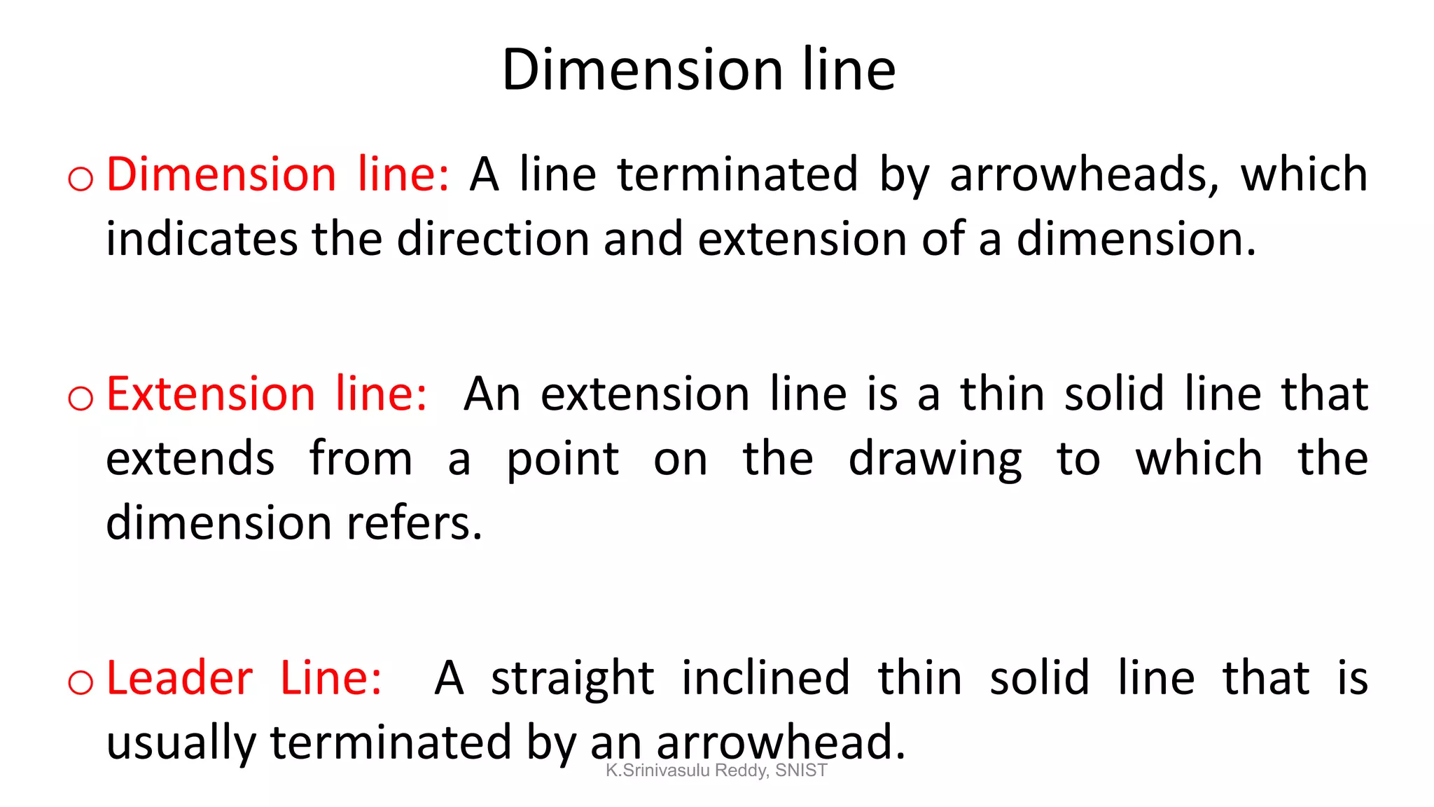 Dimension line
oDimension line: A line terminated by arrowheads, which
indicates the direction and extension of a dimension.
oExtension line: An extension line is a thin solid line that
extends from a point on the drawing to which the
dimension refers.
oLeader Line: A straight inclined thin solid line that is
usually terminated by an arrowhead.K.Srinivasulu Reddy, SNIST
 