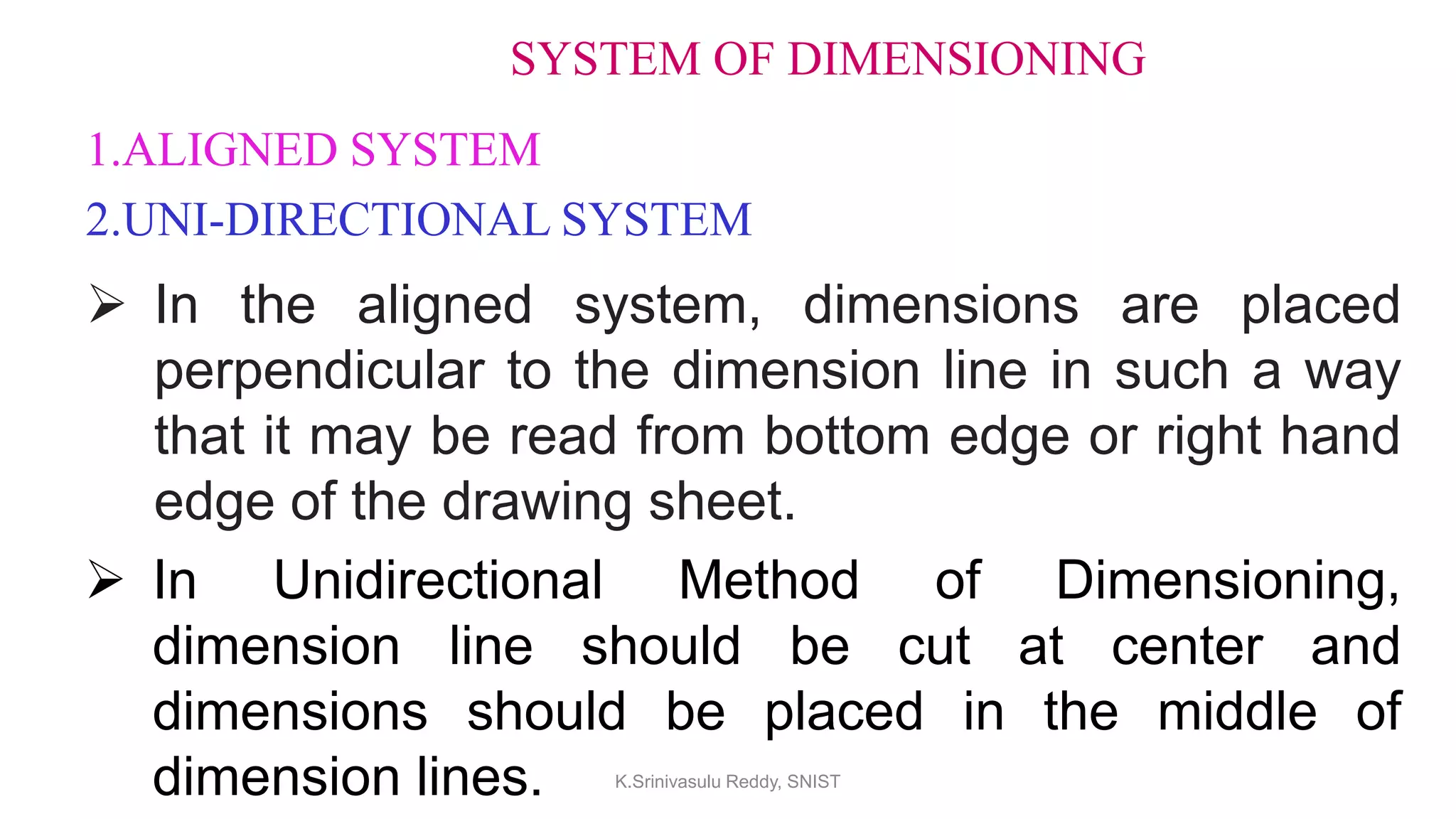 SYSTEM OF DIMENSIONING
1.ALIGNED SYSTEM
2.UNI-DIRECTIONAL SYSTEM
 In the aligned system, dimensions are placed
perpendicular to the dimension line in such a way
that it may be read from bottom edge or right hand
edge of the drawing sheet.
 In Unidirectional Method of Dimensioning,
dimension line should be cut at center and
dimensions should be placed in the middle of
dimension lines. K.Srinivasulu Reddy, SNIST
 