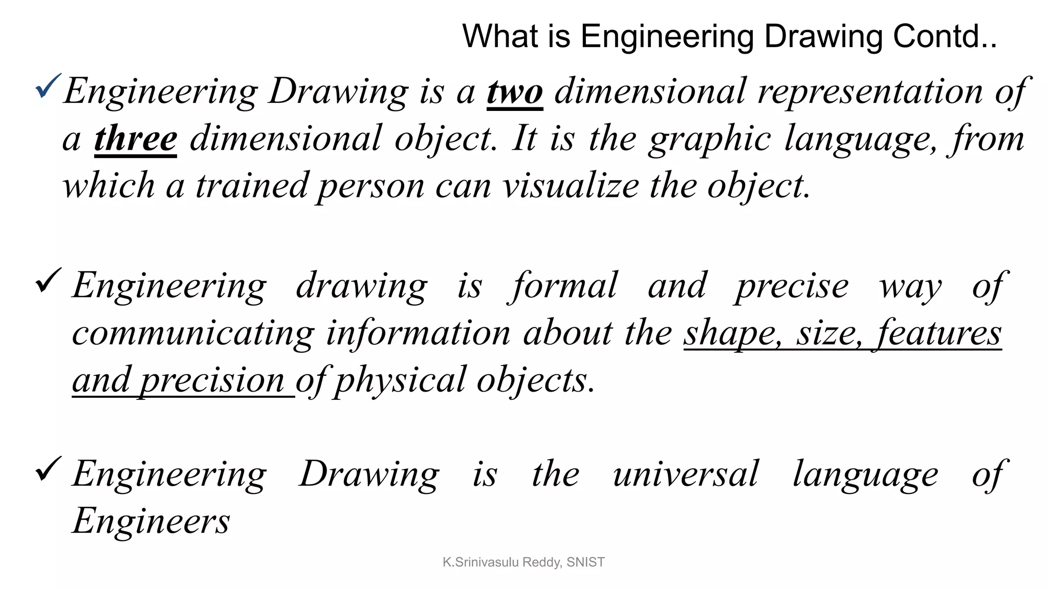 Engineering Drawing is a two dimensional representation of
a three dimensional object. It is the graphic language, from
which a trained person can visualize the object.
 Engineering drawing is formal and precise way of
communicating information about the shape, size, features
and precision of physical objects.
 Engineering Drawing is the universal language of
Engineers
What is Engineering Drawing Contd..
K.Srinivasulu Reddy, SNIST
 