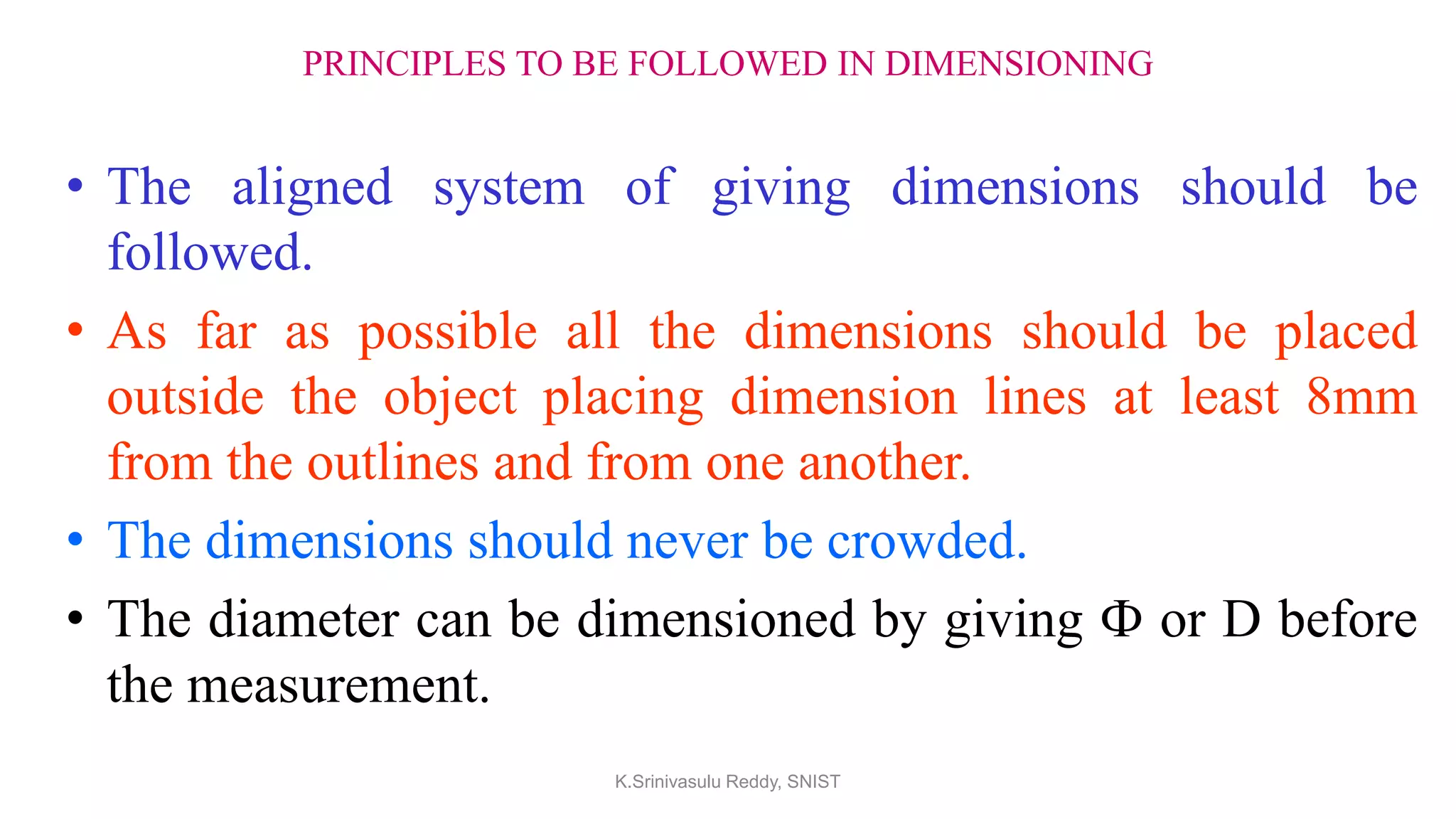 PRINCIPLES TO BE FOLLOWED IN DIMENSIONING
• The aligned system of giving dimensions should be
followed.
• As far as possible all the dimensions should be placed
outside the object placing dimension lines at least 8mm
from the outlines and from one another.
• The dimensions should never be crowded.
• The diameter can be dimensioned by giving Ф or D before
the measurement.
K.Srinivasulu Reddy, SNIST
 