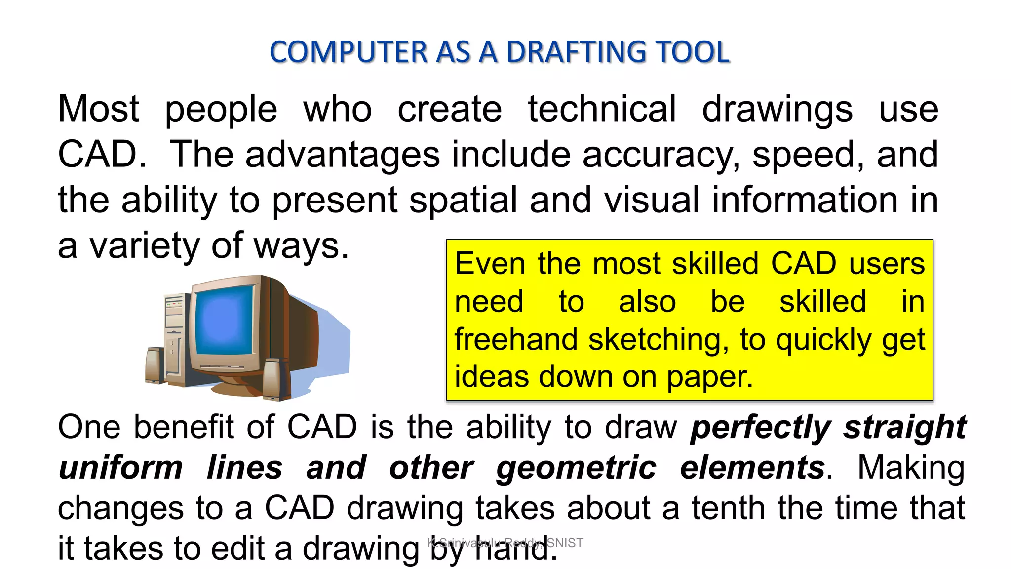 COMPUTER AS A DRAFTING TOOL
Most people who create technical drawings use
CAD. The advantages include accuracy, speed, and
the ability to present spatial and visual information in
a variety of ways. Even the most skilled CAD users
need to also be skilled in
freehand sketching, to quickly get
ideas down on paper.
One benefit of CAD is the ability to draw perfectly straight
uniform lines and other geometric elements. Making
changes to a CAD drawing takes about a tenth the time that
it takes to edit a drawing by hand.K.Srinivasulu Reddy, SNIST
 