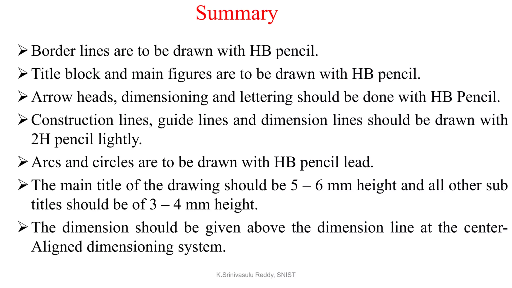Summary
Border lines are to be drawn with HB pencil.
Title block and main figures are to be drawn with HB pencil.
Arrow heads, dimensioning and lettering should be done with HB Pencil.
Construction lines, guide lines and dimension lines should be drawn with
2H pencil lightly.
Arcs and circles are to be drawn with HB pencil lead.
The main title of the drawing should be 5 – 6 mm height and all other sub
titles should be of 3 – 4 mm height.
The dimension should be given above the dimension line at the center-
Aligned dimensioning system.
K.Srinivasulu Reddy, SNIST
 