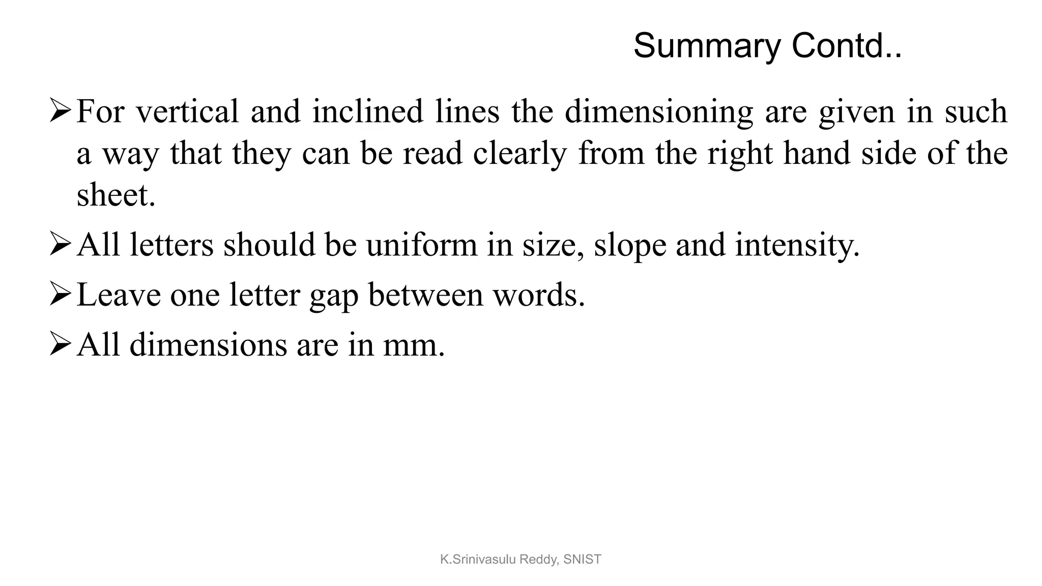 For vertical and inclined lines the dimensioning are given in such
a way that they can be read clearly from the right hand side of the
sheet.
All letters should be uniform in size, slope and intensity.
Leave one letter gap between words.
All dimensions are in mm.
Summary Contd..
K.Srinivasulu Reddy, SNIST
 