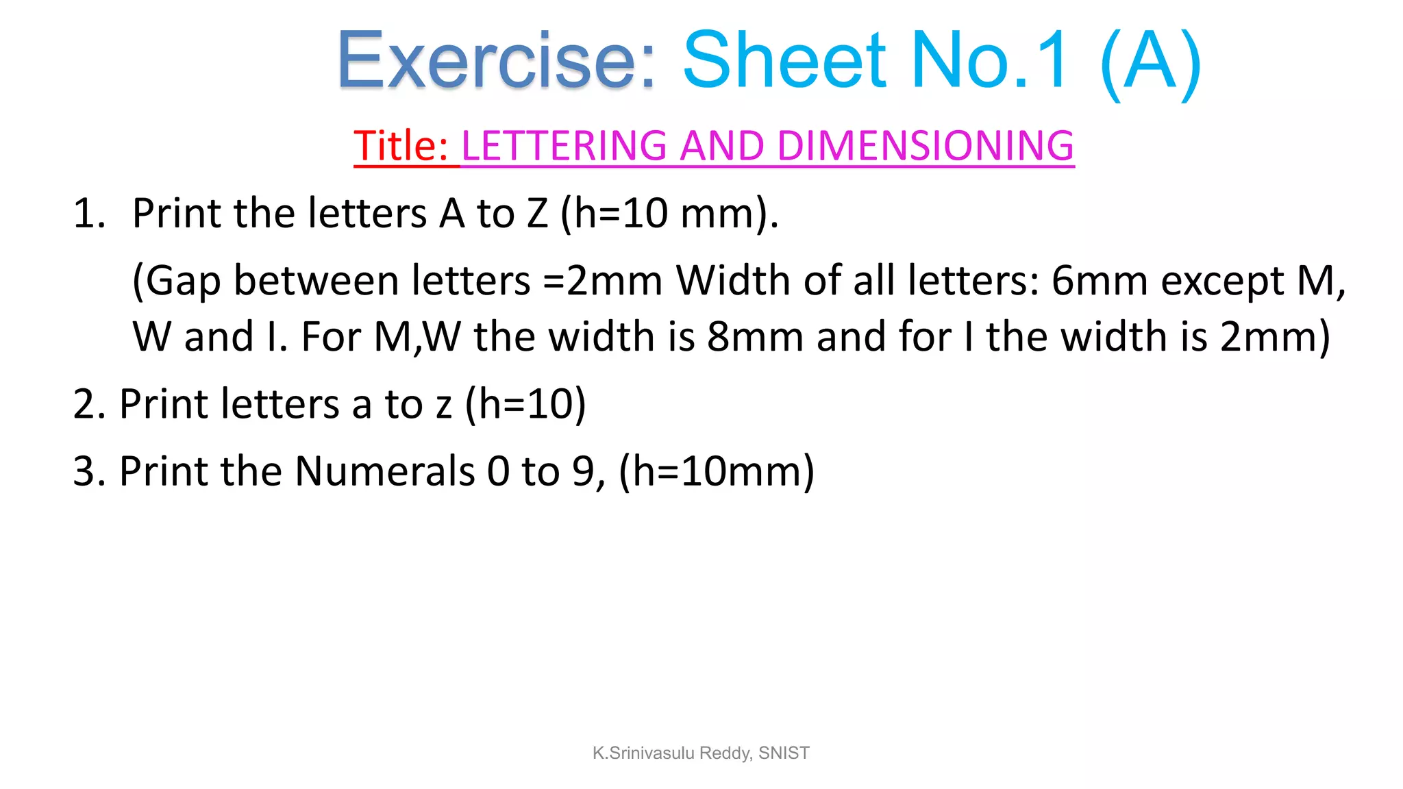 Title: LETTERING AND DIMENSIONING
1. Print the letters A to Z (h=10 mm).
(Gap between letters =2mm Width of all letters: 6mm except M,
W and I. For M,W the width is 8mm and for I the width is 2mm)
2. Print letters a to z (h=10)
3. Print the Numerals 0 to 9, (h=10mm)
Exercise: Sheet No.1 (A)
K.Srinivasulu Reddy, SNIST
 