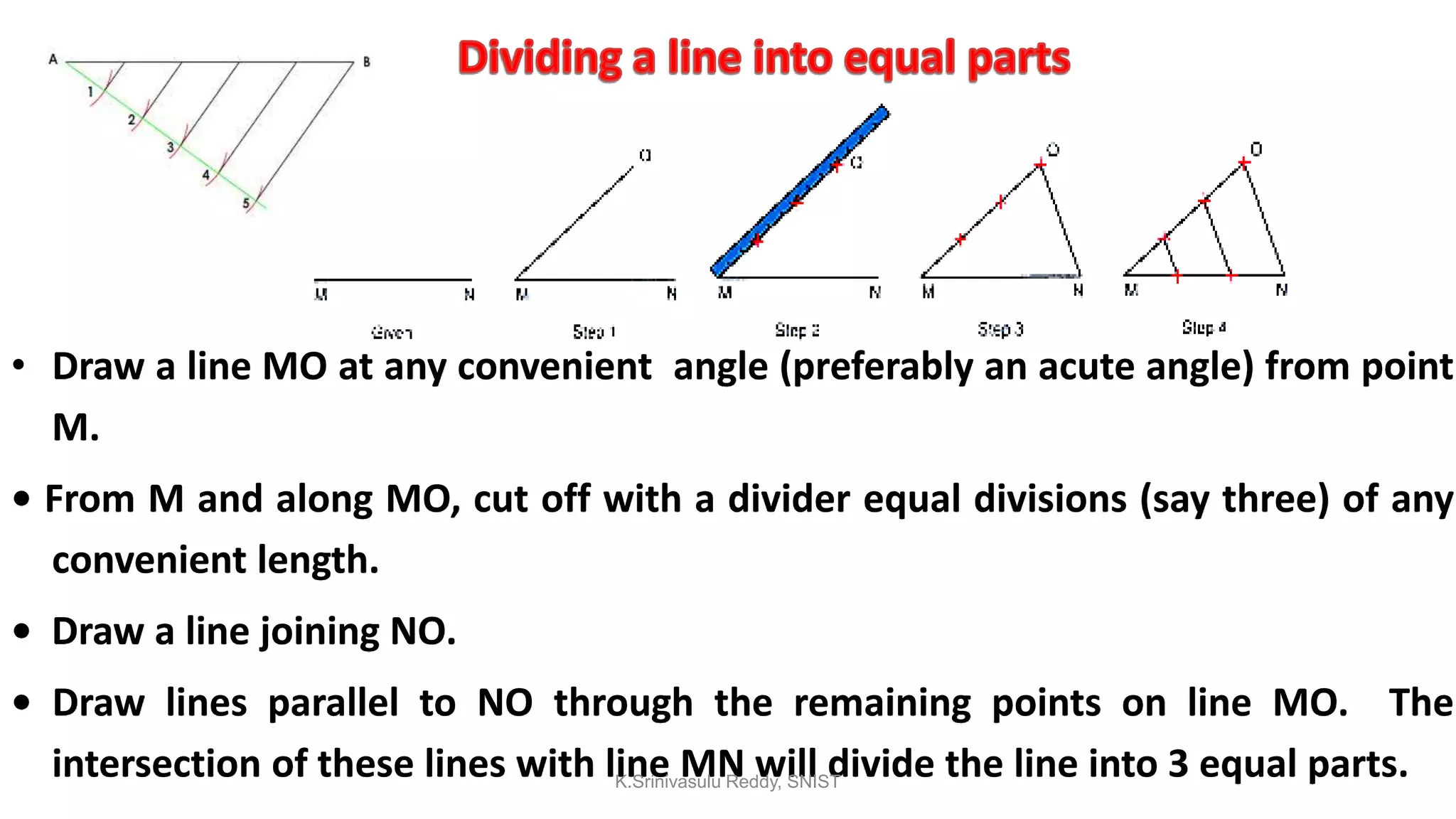 • Draw a line MO at any convenient angle (preferably an acute angle) from point
M.
• From M and along MO, cut off with a divider equal divisions (say three) of any
convenient length.
• Draw a line joining NO.
• Draw lines parallel to NO through the remaining points on line MO. The
intersection of these lines with line MN will divide the line into 3 equal parts.K.Srinivasulu Reddy, SNIST
 
