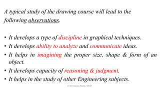 A typical study of the drawing course will lead to the
following observations.
• It develops a type of discipline in graphical techniques.
• It develops ability to analyze and communicate ideas.
• It helps in imagining the proper size, shape & form of an
object.
• It develops capacity of reasoning & judgment.
• It helps in the study of other Engineering subjects.
K.Srinivasulu Reddy, SNIST
 