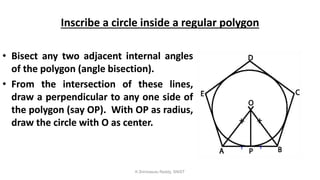 Inscribe a circle inside a regular polygon
• Bisect any two adjacent internal angles
of the polygon (angle bisection).
• From the intersection of these lines,
draw a perpendicular to any one side of
the polygon (say OP). With OP as radius,
draw the circle with O as center.
K.Srinivasulu Reddy, SNIST
 