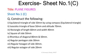 Title: PLANE FIGURES
Sheet No.1 (C)
Q. Construct the following:
i) Equilateral triangle of side 50mm by using compass (Equilateral triangle)
ii) Isosceles triangle of base 50mm and altitude 70mm.
iii) Rectangle of length 60mm and width 40mm
iv) Square of side 50mm
v) Rhombus of diagonal 80mm & 50mm.
vi) Regular pentagon side 30mm
vii) Regular hexagon of side 30mm.
viii) Regular octagon of side 20mm
Exercise- Sheet No.1(C)
K.Srinivasulu Reddy, SNIST
 