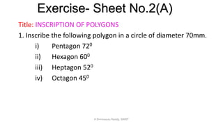 Title: INSCRIPTION OF POLYGONS
1. Inscribe the following polygon in a circle of diameter 70mm.
i) Pentagon 720
ii) Hexagon 600
iii) Heptagon 520
iv) Octagon 450
Exercise- Sheet No.2(A)
K.Srinivasulu Reddy, SNIST
 