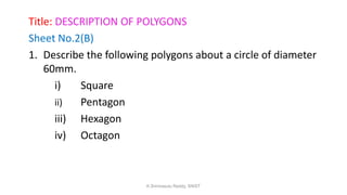 Title: DESCRIPTION OF POLYGONS
Sheet No.2(B)
1. Describe the following polygons about a circle of diameter
60mm.
i) Square
ii) Pentagon
iii) Hexagon
iv) Octagon
K.Srinivasulu Reddy, SNIST
 