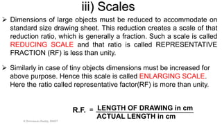  Similarly in case of tiny objects dimensions must be increased for
above purpose. Hence this scale is called ENLARGING SCALE.
Here the ratio called representative factor(RF) is more than unity.
R.F. = LENGTH OF DRAWING in cm
ACTUAL LENGTH in cm
 Dimensions of large objects must be reduced to accommodate on
standard size drawing sheet. This reduction creates a scale of that
reduction ratio, which is generally a fraction. Such a scale is called
REDUCING SCALE and that ratio is called REPRESENTATIVE
FRACTION (RF) is less than unity.
iii) Scales
K.Srinivasulu Reddy, SNIST
 
