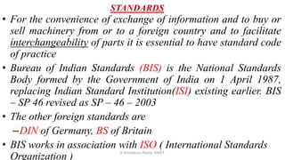 STANDARDS
• For the convenience of exchange of information and to buy or
sell machinery from or to a foreign country and to facilitate
interchangeability of parts it is essential to have standard code
of practice
• Bureau of Indian Standards (BIS) is the National Standards
Body formed by the Government of India on 1 April 1987,
replacing Indian Standard Institution(ISI) existing earlier. BIS
– SP 46 revised as SP – 46 – 2003
• The other foreign standards are
–DIN of Germany, BS of Britain
• BIS works in association with ISO ( International Standards
Organization )
K.Srinivasulu Reddy, SNIST
 