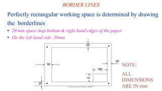 BORDER LINES
Perfectly rectangular working space is determined by drawing
the borderlines
• 20 mm space (top-bottom & right hand edges of the paper
• On the left hand side 30mm
20
20
30
20
185
65
NOTE:
ALL
DIMENSIONS
ARE IN mmK.Srinivasulu Reddy, SNIST
 