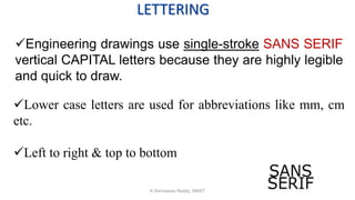 LETTERING
Engineering drawings use single-stroke SANS SERIF
vertical CAPITAL letters because they are highly legible
and quick to draw.
Lower case letters are used for abbreviations like mm, cm
etc.
Left to right & top to bottom
K.Srinivasulu Reddy, SNIST
 
