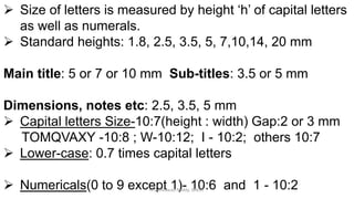  Size of letters is measured by height ‘h’ of capital letters
as well as numerals.
 Standard heights: 1.8, 2.5, 3.5, 5, 7,10,14, 20 mm
Main title: 5 or 7 or 10 mm Sub-titles: 3.5 or 5 mm
Dimensions, notes etc: 2.5, 3.5, 5 mm
 Capital letters Size-10:7(height : width) Gap:2 or 3 mm
TOMQVAXY -10:8 ; W-10:12; I - 10:2; others 10:7
 Lower-case: 0.7 times capital letters
 Numericals(0 to 9 except 1)- 10:6 and 1 - 10:2K.Srinivasulu Reddy, SNIST
 