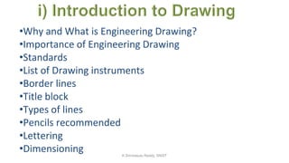 •Why and What is Engineering Drawing?
•Importance of Engineering Drawing
•Standards
•List of Drawing instruments
•Border lines
•Title block
•Types of lines
•Pencils recommended
•Lettering
•Dimensioning K.Srinivasulu Reddy, SNIST
 