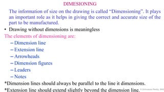 DIMESIONING
The information of size on the drawing is called “Dimensioning”. It plays
an important role as it helps in giving the correct and accurate size of the
part to be manufactured.
• Drawing without dimensions is meaningless
The elements of dimensioning are:
– Dimension line
– Extension line
– Arrowheads
– Dimension figures
– Leaders
– Notes
*Dimension lines should always be parallel to the line it dimensions.
*Extension line should extend slightly beyond the dimension line.K.Srinivasulu Reddy, SNIS
 