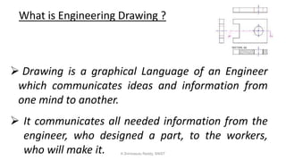 What is Engineering Drawing ?
 Drawing is a graphical Language of an Engineer
which communicates ideas and information from
one mind to another.
 It communicates all needed information from the
engineer, who designed a part, to the workers,
who will make it. K.Srinivasulu Reddy, SNIST
 