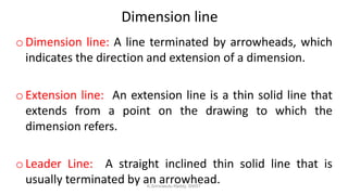 Dimension line
oDimension line: A line terminated by arrowheads, which
indicates the direction and extension of a dimension.
oExtension line: An extension line is a thin solid line that
extends from a point on the drawing to which the
dimension refers.
oLeader Line: A straight inclined thin solid line that is
usually terminated by an arrowhead.K.Srinivasulu Reddy, SNIST
 