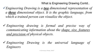 Engineering Drawing is a two dimensional representation of
a three dimensional object. It is the graphic language, from
which a trained person can visualize the object.
 Engineering drawing is formal and precise way of
communicating information about the shape, size, features
and precision of physical objects.
 Engineering Drawing is the universal language of
Engineers
What is Engineering Drawing Contd..
K.Srinivasulu Reddy, SNIST
 