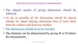 PRINCIPLES TO BE FOLLOWED IN DIMENSIONING
• The aligned system of giving dimensions should be
followed.
• As far as possible all the dimensions should be placed
outside the object placing dimension lines at least 8mm
from the outlines and from one another.
• The dimensions should never be crowded.
• The diameter can be dimensioned by giving Ф or D before
the measurement.
K.Srinivasulu Reddy, SNIST
 