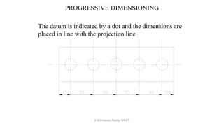 PROGRESSIVE DIMENSIONING
The datum is indicated by a dot and the dimensions are
placed in line with the projection line
K.Srinivasulu Reddy, SNIST
 