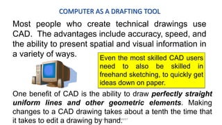 COMPUTER AS A DRAFTING TOOL
Most people who create technical drawings use
CAD. The advantages include accuracy, speed, and
the ability to present spatial and visual information in
a variety of ways. Even the most skilled CAD users
need to also be skilled in
freehand sketching, to quickly get
ideas down on paper.
One benefit of CAD is the ability to draw perfectly straight
uniform lines and other geometric elements. Making
changes to a CAD drawing takes about a tenth the time that
it takes to edit a drawing by hand.K.Srinivasulu Reddy, SNIST
 