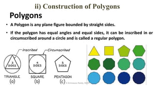 Polygons
• A Polygon is any plane figure bounded by straight sides.
• If the polygon has equal angles and equal sides, it can be inscribed in or
circumscribed around a circle and is called a regular polygon.
ii) Construction of Polygons
K.Srinivasulu Reddy, SNIST
 