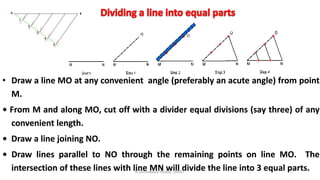 • Draw a line MO at any convenient angle (preferably an acute angle) from point
M.
• From M and along MO, cut off with a divider equal divisions (say three) of any
convenient length.
• Draw a line joining NO.
• Draw lines parallel to NO through the remaining points on line MO. The
intersection of these lines with line MN will divide the line into 3 equal parts.K.Srinivasulu Reddy, SNIST
 