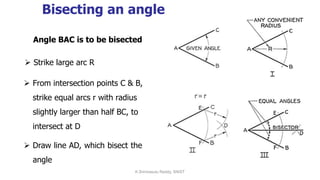 Bisecting an angle
Angle BAC is to be bisected
 From intersection points C & B,
strike equal arcs r with radius
slightly larger than half BC, to
intersect at D
 Draw line AD, which bisect the
angle
 Strike large arc R
K.Srinivasulu Reddy, SNIST
 