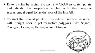  Draw circles by taking the points 4,5,6,7,8 as center points
and divide the respective circles with the compass
measurement equal to the distance of the line AB.
 Connect the divided points of respective circles in sequence
with straight lines to get respective polygons. Like Square,
Pentagon, Hexagon, Heptagon and Octagon.
K.Srinivasulu Reddy, SNIST
 