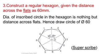 3.Construct a regular hexagon, given the distance
across the flats as 60mm.
Dia. of inscribed circle in the hexagon is nothing but
distance across flats. Hence draw circle of Ø 60
(Super scribe)
K.Srinivasulu Reddy, SNIST
 