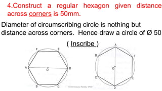4.Construct a regular hexagon given distance
across corners is 50mm.
Diameter of circumscribing circle is nothing but
distance across corners. Hence draw a circle of Ø 50
( Inscribe )
K.Srinivasulu Reddy, SNIST
 