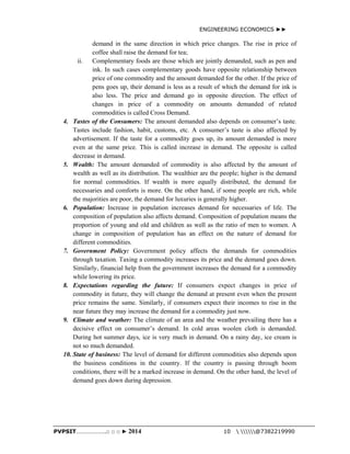 ENGINEERING ECONOMICS ►► 
demand in the same direction in which price changes. The rise in price of 
coffee shall raise the demand for tea; 
ii. Complementary foods are those which are jointly demanded, such as pen and 
ink. In such cases complementary goods have opposite relationship between 
price of one commodity and the amount demanded for the other. If the price of 
pens goes up, their demand is less as a result of which the demand for ink is 
also less. The price and demand go in opposite direction. The effect of 
changes in price of a commodity on amounts demanded of related 
commodities is called Cross Demand. 
4. Tastes of the Consumers: The amount demanded also depends on consumer’s taste. 
Tastes include fashion, habit, customs, etc. A consumer’s taste is also affected by 
advertisement. If the taste for a commodity goes up, its amount demanded is more 
even at the same price. This is called increase in demand. The opposite is called 
decrease in demand. 
5. Wealth: The amount demanded of commodity is also affected by the amount of 
wealth as well as its distribution. The wealthier are the people; higher is the demand 
for normal commodities. If wealth is more equally distributed, the demand for 
necessaries and comforts is more. On the other hand, if some people are rich, while 
the majorities are poor, the demand for luxuries is generally higher. 
6. Population: Increase in population increases demand for necessaries of life. The 
composition of population also affects demand. Composition of population means the 
proportion of young and old and children as well as the ratio of men to women. A 
change in composition of population has an effect on the nature of demand for 
different commodities. 
7. Government Policy: Government policy affects the demands for commodities 
through taxation. Taxing a commodity increases its price and the demand goes down. 
Similarly, financial help from the government increases the demand for a commodity 
while lowering its price. 
8. Expectations regarding the future: If consumers expect changes in price of 
commodity in future, they will change the demand at present even when the present 
price remains the same. Similarly, if consumers expect their incomes to rise in the 
near future they may increase the demand for a commodity just now. 
9. Climate and weather: The climate of an area and the weather prevailing there has a 
decisive effect on consumer’s demand. In cold areas woolen cloth is demanded. 
During hot summer days, ice is very much in demand. On a rainy day, ice cream is 
not so much demanded. 
10. State of business: The level of demand for different commodities also depends upon 
the business conditions in the country. If the country is passing through boom 
conditions, there will be a marked increase in demand. On the other hand, the level of 
demand goes down during depression. 
PVPSIT………………..□ □ □ ► 2014 10  @7382219990 
 
