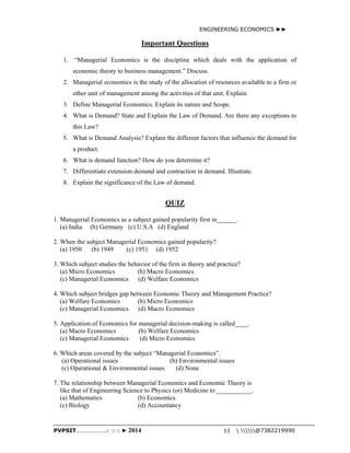 ENGINEERING ECONOMICS ►► 
Important Questions 
1. “Managerial Economics is the discipline which deals with the application of 
economic theory to business management.” Discuss. 
2. Managerial economics is the study of the allocation of resources available to a firm or 
other unit of management among the activities of that unit. Explain. 
3. Define Managerial Economics. Explain its nature and Scope. 
4. What is Demand? State and Explain the Law of Demand. Are there any exceptions to 
this Law? 
5. What is Demand Analysis? Explain the different factors that influence the demand for 
a product. 
6. What is demand function? How do you determine it? 
7. Differentiate extension demand and contraction in demand. Illustrate. 
8. Explain the significance of the Law of demand. 
QUIZ 
1. Managerial Economics as a subject gained popularity first in______. 
(a) India (b) Germany (c) U.S.A (d) England 
2. When the subject Managerial Economics gained popularity? 
(a) 1950 (b) 1949 (c) 1951 (d) 1952 
3. Which subject studies the behavior of the firm in theory and practice? 
(a) Micro Economics (b) Macro Economics 
(c) Managerial Economics (d) Welfare Economics 
4. Which subject bridges gap between Economic Theory and Management Practice? 
(a) Welfare Economics (b) Micro Economics 
(c) Managerial Economics (d) Macro Economics 
5. Application of Economics for managerial decision-making is called____. 
(a) Macro Economics (b) Welfare Economics 
(c) Managerial Economics (d) Micro Economics 
6. Which areas covered by the subject “Managerial Economics”. 
(a) Operational issues (b) Environmental issues 
(c) Operational & Environmental issues (d) None 
7. The relationship between Managerial Economics and Economic Theory is 
like that of Engineering Science to Physics (or) Medicine to ___________. 
(a) Mathematics (b) Economics 
(c) Biology (d) Accountancy 
PVPSIT………………..□ □ □ ► 2014 11  @7382219990 
 