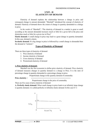 ENGINEERING ECONOMICS ►► 
UNIT - II 
ELASTICITY OF DEMAND 
Elasticity of demand explains the relationship between a change in price and 
consequent change in amount demanded. “Marshall” introduced the concept of elasticity of 
demand. Elasticity of demand shows the extent of change in quantity demanded to a change 
in price. 
In the words of “Marshall”, “The elasticity of demand in a market is great or small 
according as the amount demanded increases much or little for a given fall in the price and 
diminishes much or little for a given rise in Price” 
Elastic demand: A small change in price may lead to a great change in quantity demanded. 
In this case, demand is elastic. 
In-elastic demand: If a big change in price is followed by a small change in demanded then 
the demand in “inelastic”. 
Types of Elasticity of Demand 
There are three types of elasticity of demand: 
1. Price elasticity of demand 
2. Income elasticity of demand 
3. Cross elasticity of demand 
4. Promotional elasticity of demand 
1. Price elasticity of demand: 
Marshall was the first economist to define price elasticity of demand. Price elasticity 
of demand measures changes in quantity demand to a change in Price. It is the ratio of 
percentage change in quantity demanded to a percentage change in price. 
Proportionate change in the quantity demand of commodity 
Price elasticity = ------------------------------------------------------------------ 
Proportionate change in the price of commodity 
There are five cases of price elasticity of demand 
A. Perfectly elastic demand: When small change in price leads to an infinitely large change 
is quantity demand, it is called perfectly or infinitely elastic demand. In this case E=∞ 
PVPSIT………………..□ □ □ ► 2014 13  @7382219990 
 