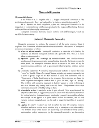 ENGINEERING ECONOMICS ►► 
Managerial Economics 
Meaning & Definition: 
In the words of E. F. Brigham and J. L. Pappas Managerial Economics is “the 
applications of economics theory and methodology to business administration practice”. 
M. H. Spencer and Louis Siegelman explain the “Managerial Economics is the 
integration of economic theory with business practice for the purpose of facilitating decision 
making and forward planning by management”. 
Managerial Economics, therefore, focuses on those tools and techniques, which are 
useful in decision-making. 
Nature of Managerial Economics 
Managerial economics is, perhaps, the youngest of all the social sciences. Since it 
originates from Economics, it has the basis features of economics. The features of managerial 
economics are explained as below: 
(a) Close to microeconomics: Managerial economics is concerned with finding the 
solutions for different managerial problems of a particular firm. Thus, it is more 
close to microeconomics. 
(b) Operates against the backdrop of macroeconomics: The macroeconomics 
conditions of the economy are also seen as limiting factors for the firm to operate. In 
other words, the managerial economist has to be aware of the limits set by the 
macroeconomics conditions such as government industrial policy, inflation and so 
on. 
(c) Normative statements: A normative statement usually includes or implies the words 
‘ought’ or ‘should’. They reflect people’s moral attitudes and are expressions of what 
a team of people ought to do. For instance, it deals with statements such as 
‘Government of India should open up the economy. Such statement are based on 
value judgments and express views of what is ‘good’ or ‘bad’, ‘right’ or ‘ wrong’. 
One problem with normative statements is that they cannot to verify by looking at 
the facts, because they mostly deal with the future. Disagreements about such 
statements are usually settled by voting on them. 
(d) Prescriptive actions: Prescriptive action is goal oriented. Given a problem and the 
objectives of the firm, it suggests the course of action from the available alternatives 
for optimal solution. If does not merely mention the concept, it also explains whether 
the concept can be applied in a given context on not. For instance, the fact that 
variable costs are marginal costs can be used to judge the feasibility of an export 
order. 
(e) Applied in nature: ‘Models’ are built to reflect the real life complex business 
situations and these models are of immense help to managers for decision-making. 
The different areas where models are extensively used include inventory control, 
optimization, project management etc. In managerial economics, we also employ 
PVPSIT………………..□ □ □ ► 2014 2  @7382219990 
 