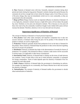 ENGINEERING ECONOMICS ►► 
6. Time: Elasticity of demand varies with time. Generally, demand is inelastic during short 
period and elastic during the long period. Demand is inelastic during short period because the 
consumers do not have enough time to know about the change is price. Even if they are aware 
of the price change, they may not immediately switch over to a new commodity, as they are 
accustomed to the old commodity. 
7. Range of Prices: Range of prices exerts an important influence on elasticity of demand. At 
a very high price, demand is inelastic because a slight fall in price will not induce the people 
buy more. Similarly at a low price also demand is inelastic. This is because at a low price all 
those who want to buy the commodity would have bought it and a further fall in price will not 
increase the demand. Therefore, elasticity is low at very him and very low prices. 
Importance/significance of Elasticity of Demand 
The concept of elasticity of demand is of much practical importance. 
1. Price fixation: Each seller under monopoly and imperfect competition has to take into 
account elasticity of demand while fixing the price for his product. If the demand for the 
product is inelastic, he can fix a higher price. 
2. Production: Producers generally decide their production level on the basis of demand for 
the product. Hence elasticity of demand helps the producers to take correct decision regarding 
the level of cut put to be produced. 
3. Distribution: Elasticity of demand also helps in the determination of rewards for factors of 
production. For example, if the demand for labour is inelastic, trade unions will be successful 
in raising wages. It is applicable to other factors of production. 
4. International Trade: Elasticity of demand helps in finding out the terms of trade between 
two countries. Terms of trade refers to the rate at which domestic commodity is exchanged 
for foreign commodities. Terms of trade depends upon the elasticity of demand of the two 
countries for each other goods. 
5. Public Finance: Elasticity of demand helps the government in formulating tax policies. 
For example, for imposing tax on a commodity, the Finance Minister has to take into account 
the elasticity of demand. 
6. Nationalization: The concept of elasticity of demand enables the government to decide 
about nationalization of industries. 
PVPSIT………………..□ □ □ ► 2014 20  @7382219990 
 