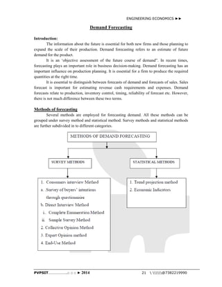 ENGINEERING ECONOMICS ►► 
Demand Forecasting 
Introduction: 
The information about the future is essential for both new firms and those planning to 
expand the scale of their production. Demand forecasting refers to an estimate of future 
demand for the product. 
It is an ‘objective assessment of the future course of demand”. In recent times, 
forecasting plays an important role in business decision-making. Demand forecasting has an 
important influence on production planning. It is essential for a firm to produce the required 
quantities at the right time. 
It is essential to distinguish between forecasts of demand and forecasts of sales. Sales 
forecast is important for estimating revenue cash requirements and expenses. Demand 
forecasts relate to production, inventory control, timing, reliability of forecast etc. However, 
there is not much difference between these two terms. 
Methods of forecasting 
Several methods are employed for forecasting demand. All these methods can be 
grouped under survey method and statistical method. Survey methods and statistical methods 
are further subdivided in to different categories. 
PVPSIT………………..□ □ □ ► 2014 21  @7382219990 
 