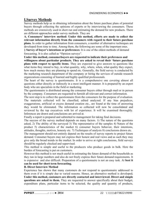 ENGINEERING ECONOMICS ►► 
I.Survey Methods 
Survey methods help us in obtaining information about the future purchase plans of potential 
buyers through collecting the opinions of experts or by interviewing the consumers. These 
methods are extensively used in short run and estimating the demand for new products. There 
are different approaches under survey methods. They are 
A. Consumers’ interview method: Under this method, efforts are made to collect the 
relevant information directly from the consumers with regard to their future purchase 
plans. In order to gather information from consumers, a number of alternative techniques are 
developed from time to time. Among them, the following are some of the important ones. 
§ Survey of buyer’s intentions or preferences: It is one of the oldest methods of demand 
forecasting. It is also called as “Opinion surveys”. 
Under this method, consumerbuyers are requested to indicate their preferences and 
willingness about particular products. They are asked to reveal their ‘future purchase 
plans with respect to specific items. They are expected to give answers to questions like 
what items they intend to buy, in what quantity, why, where, when, what quality they expect, 
how much money they are planning to spend etc. Generally, the field survey is conducted by 
the marketing research department of the company or hiring the services of outside research 
organizations consisting of learned and highly qualified professionals. 
The heart of the survey is questionnaire. It is a comprehensive one covering almost all 
questions either directly or indirectly in a most intelligent manner. It is prepared by an expert 
body who are specialists in the field or marketing. 
The questionnaire is distributed among the consumer buyers either through mail or in person 
by the company. Consumers are requested to furnish all relevant and correct information. 
The next step is to collect the questionnaire from the consumers for the purpose of evaluation. 
The materials collected will be classified, edited analyzed. If any bias prejudices, 
exaggerations, artificial or excess demand creation etc., are found at the time of answering 
they would be eliminated. The information so collected will now be consolidated and 
reviewed by the top executives with lot of experience. It will be examined thoroughly. 
Inferences are drawn and conclusions are arrived at. 
Finally a report is prepared and submitted to management for taking final decisions. 
The success of the survey method depends on many factors. 1) The nature of the questions 
asked, 2) The ability of the surveyed 3) The representative of the samples 4) Nature of the 
product 5) characteristics of the market 6) consumer buyers behavior, their intentions, 
attitudes, thoughts, motives, honesty etc. 7) Techniques of analysis 8) conclusions drawn etc. 
The management should not entirely depend on the results of survey reports to project future 
demand. Consumer buyers may not express their honest and real views and as such they may 
give only the broad trends in the market. In order to arrive at right conclusions, field surveys 
should be regularly checked and supervised. 
This method is simple and useful to the producers who produce goods in bulk. Here the 
burden of forecasting is put on customers. 
However this method is not much useful in estimating the future demand of the households as 
they run in large numbers and also do not freely express their future demand requirements. It 
is expensive and also difficult. Preparation of a questionnaire is not an easy task. At best it 
can be used for short term forecasting. 
B. Direct Interview Method 
Experience has shown that many customers do not respond to questionnaire addressed to 
them even if it is simple due to varied reasons. Hence, an alternative method is developed. 
Under this method, customers are directly contacted and interviewed. Direct and simple 
questions are asked to them. They are requested to answer specifically about their budget, 
expenditure plans, particular items to be selected, the quality and quantity of products, 
PVPSIT………………..□ □ □ ► 2014 22  @7382219990 
 