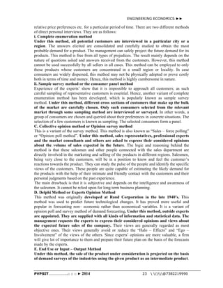 ENGINEERING ECONOMICS ►► 
relative price preferences etc. for a particular period of time. There are two different methods 
of direct personal interviews. They are as follows: 
i. Complete enumeration method 
Under this method, all potential customers are interviewed in a particular city or a 
region. The answers elicited are consolidated and carefully studied to obtain the most 
probable demand for a product. The management can safely project the future demand for its 
products. This method is free from all types of prejudices. The result mainly depends on the 
nature of questions asked and answers received from the customers. However, this method 
cannot be used successfully by all sellers in all cases. This method can be employed to only 
those products whose customers are concentrated in a small region or locality. In case 
consumers are widely dispersed, this method may not be physically adopted or prove costly 
both in terms of time and money. Hence, this method is highly cumbersome in nature. 
ii. Sample survey method or the consumer panel method 
Experience of the experts’ show that it is impossible to approach all customers; as such 
careful sampling of representative customers is essential. Hence, another variant of complete 
enumeration method has been developed, which is popularly known as sample survey 
method. Under this method, different cross sections of customers that make up the bulk 
of the market are carefully chosen. Only such consumers selected from the relevant 
market through some sampling method are interviewed or surveyed. In other words, a 
group of consumers are chosen and queried about their preferences in concrete situations. The 
selection of a few customers is known as sampling. The selected consumers form a panel. 
C. Collective opinion method or Opinion survey method 
This is a variant of the survey method. This method is also known as “Sales – force polling” 
or “Opinion poll method”. Under this method, sales representatives, professional experts 
and the market consultants and others are asked to express their considered opinions 
about the volume of sales expected in the future. The logic and reasoning behind the 
method is that these salesmen and other people connected with the sales department are 
directly involved in the marketing and selling of the products in different regions. Salesmen, 
being very close to the customers, will be in a position to know and feel the customer’s 
reactions towards the product. They can study the pulse of the people and identify the specific 
views of the customers. These people are quite capable of estimating the likely demand for 
the products with the help of their intimate and friendly contact with the customers and their 
personal judgments based on the past experience. 
The main drawback is that it is subjective and depends on the intelligence and awareness of 
the salesmen. It cannot be relied upon for long term business planning. 
D. Delphi Method or Experts Opinion Method 
This method was originally developed at Rand Corporation in the late 1940’s. This 
method was used to predict future technological changes. It has proved more useful and 
popular in forecasting non– economic rather than economical variables. It is a variant of 
opinion poll and survey method of demand forecasting. Under this method, outside experts 
are appointed. They are supplied with all kinds of information and statistical data. The 
management requests the experts to express their considered opinions and views about 
the expected future sales of the company. Their views are generally regarded as most 
objective ones. Their views generally avoid or reduce the “Halo – Effects” and “Ego – 
Involvement” of the views of the others. Since experts’ opinions are more valuable, a firm 
will give lot of importance to them and prepare their future plan on the basis of the forecasts 
made by the experts. 
E. End Use or Input – Output Method 
Under this method, the sale of the product under consideration is projected on the basis 
of demand surveys of the industries using the given product as an intermediate product. 
PVPSIT………………..□ □ □ ► 2014 23  @7382219990 
 