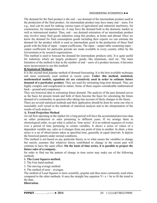 ENGINEERING ECONOMICS ►► 
The demand for the final product is the end – use demand of the intermediate product used in 
the production of the final product. An intermediate product may have many end – users, For 
e.g., steel can be used for making various types of agricultural and industrial machinery, for 
construction, for transportation etc. It may have the demand both in the domestic market as 
well as international market. Thus, end – use demand estimation of an intermediate product 
may involve many final goods industries using this product, at home and abroad. Once we 
know the demand for final consumption goods including their exports we can estimate the 
demand for the product which is used as intermediate good in the production of these final 
goods with the help of input – output coefficients. The input – output table containing input – 
output coefficients for particular periods are made available in every country either by the 
Government or by research organizations. 
This method is used to forecast the demand for intermediate products only. It is quite useful 
for industries which are largely producers’ goods, like aluminum, steel etc. The main 
limitation of the method is that as the number of end – users of a product increase, it becomes 
more inconvenient to use this method. 
B.Statistical Methods 
It is the second most popular method of demand forecasting. It is the best available technique 
and most commonly used method in recent years. Under this method, statistical, 
mathematical models, equations etc are extensively used in order to estimate future 
demand of a particular product. They are used for estimating long term demand. They are 
highly complex and complicated in nature. Some of them require considerable mathematical 
back – ground and competence. 
They use historical data in estimating future demand. The analysis of the past demand serves 
as the basis for present trends and both of them become the basis for calculating the future 
demand of a commodity in question after taking into account of likely changes in the future. 
There are several statistical methods and their application should be done by some one who is 
reasonably well versed in the methods of statistical analysis and in the interpretation of the 
results of such analysis. 
A. Trend Projection Method 
An old firm operating in the market for a long period will have the accumulated previous data 
on either production or sales pertaining to different years. If we arrange them in 
chronological order, we get what is called as ‘time series’. It is an ordered sequence of events 
over a period of time pertaining to certain variables. It shows a series of values of a 
dependent variable say, sales as it changes from one point of time to another. In short, a time 
series is a set of observations taken at specified time, generally at equal intervals. It depicts 
the historical pattern under normal conditions. 
This method is not based on any particular theory as to what causes the variables to change 
but merely assumes that whatever forces contributed to change in the recent past will 
continue to have the same effect. On the basis of time series, it is possible to project the 
future sales of a company. 
Iin order to find out the pattern of change in time series may make use of the following 
methods. 
1. The Least Squares method. 
2. The Free hand method. 
3. The moving average method. 
4. The method of semi – averages. 
The method of Least Squares is more scientific, popular and thus more commonly used when 
compared to the other methods. It uses the straight line equation Y= a + bx to fit the trend to 
the data. 
Illustration. 
PVPSIT………………..□ □ □ ► 2014 24  @7382219990 
 