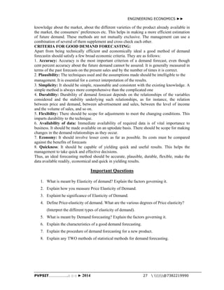 ENGINEERING ECONOMICS ►► 
knowledge about the market, about the different varieties of the product already available in 
the market, the consumers’ preferences etc. This helps in making a more efficient estimation 
of future demand. These methods are not mutually exclusive. The management can use a 
combination of several of them supplement and cross check each other. 
CRITERIA FOR GOOD DEMAND FORECASTING: 
Apart from being technically efficient and economically ideal a good method of demand 
forecastin should satisfy a few broad economic criteria. They are as follows: 
1. Accuracy: Accuracy is the most important criterion of a demand forecast, even though 
cent percent accuracy about the future demand cannot be assured. It is generally measured in 
terms of the past forecasts on the present sales and by the number of times it is correct. 
2. Plausibility: The techniques used and the assumptions made should be intelligible to the 
management. It is essential for a correct interpretation of the results. 
3. Simplicity: It should be simple, reasonable and consistent with the existing knowledge. A 
simple method is always more comprehensive than the complicated one 
4. Durability: Durability of demand forecast depends on the relationships of the variables 
considered and the stability underlying such relationships, as for instance, the relation 
between price and demand, between advertisement and sales, between the level of income 
and the volume of sales, and so on. 
5. Flexibility: There should be scope for adjustments to meet the changing conditions. This 
imparts durability to the technique. 
6. Availability of data: Immediate availability of required data is of vital importance to 
business. It should be made available on an uptodate basis. There should be scope for making 
changes in the demand relationships as they occur. 
7. Economy: It should involve lesser costs as far as possible. Its costs must be compared 
against the benefits of forecasts 
8. Quickness: It should be capable of yielding quick and useful results. This helps the 
management to take quick and effective decisions. 
Thus, an ideal forecasting method should be accurate, plausible, durable, flexible, make the 
data available readily, economical and quick in yielding results. 
Important Questions 
1. What is meant by Elasticity of demand? Explain the factors governing it. 
2. Explain how you measure Price Elasticity of Demand. 
3. Explaint he significance of Elasticity of Demand. 
4. Define Price-elasticity of demand. What are the various degrees of Price elasticity? 
(Interpret the different types of elasticity of demand). 
5. What is meant by Demand forecasting? Explain the factors governing it. 
6. Explain the characteristics of a good demand forecasting. 
7. Explain the procedure of demand forecasting for a new product. 
8. Explain any TWO methods of statistical methods for demand forecasting. 
PVPSIT………………..□ □ □ ► 2014 27  @7382219990 
 